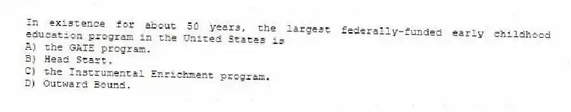 In existence for about 50 years, the largest federally-funded early childhood education program in the United States is
A) the GATE program.
B) Head Start.
C) the Instrumental Enrichment program.
D) Outward Bound.