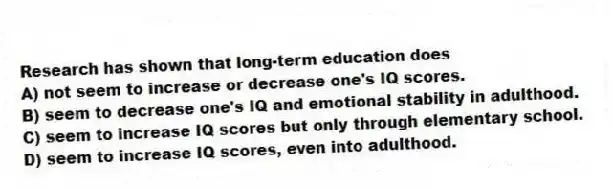 Research has shown that long-term education does
A) not seem to increase or decrease one's IQ scores.
B) seem to decrease one's IQ and emotional stability in adulthood.
C) seem to increase IQ scores but only through elementary school.
D) seem to increase IQ scores, even into adulthood.