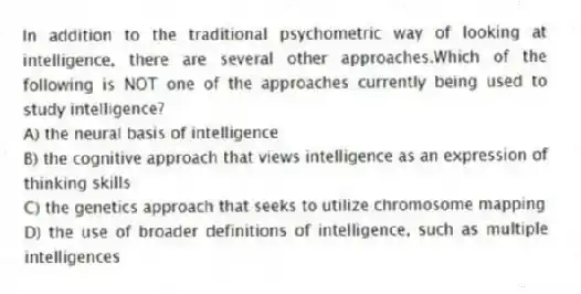 In addition to the traditional psychometric way of looking at intelligence, there are several other approaches.Which of the following is NOT one of the approaches currently being used to study intelligence?
A) the neural basis of intelligence
B) the cognitive approach that views intelligence as an expression of thinking skills
C) the genetics approach that seeks to utilize chromosome mapping
D) the use of broader definitions of intelligence, such as multiple intelligences