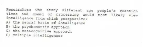 Researchers who study different age people's reaction times and speed of processing would most likely view intelligence from which perspective?
A) the neural basis of intelligence
B) the psychometric approach
C) the metacognitive approach
D) multiple intelligences