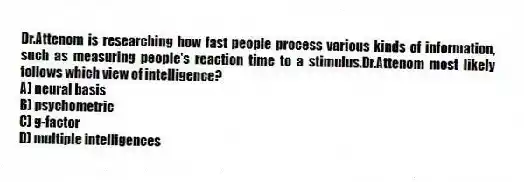 Dr.Attenom is researching how fast people process various kinds of information, such as measuring people's reaction time to a stimulus.Dr.Attenom most likely follows which view of intelligence?​
A) ​neural basis
B) ​psychometric
C) ​g-factor
D) ​multiple intelligences