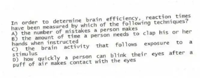 In order to determine brain efficiency, reaction times have been measured by which of the following techniques?
A) the number of mistakes a person makes
B) the amount of time a person needs to clap his or her hands when instructed
C) the brain activity that follows exposure to a stimulus
D) how quickly a person can blink their eyes after a puff of air makes contact with the eyes