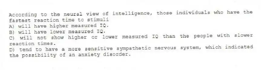 According to the neural view of intelligence, those individuals who have the fastest reaction time to stimuli​
A) ​will have higher measured IQ.
B) ​will have lower measured IQ.
C) will not show higher or lower measured IQ than the people with slower reaction times.
D) tend to have a more sensitive sympathetic nervous system, which indicated the possibility of an anxiety disorder.