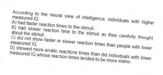 According to the neural view of intelligence, individuals with higher measured IQ
A) had faster reaction times to the stimuli.
B) had slower reaction time to the stimuli as they carefully thought about the stimuli.
C) did not show faster or slower reaction times than people with lower measured IQ.
D) showed more erratic reactions times than did individuals with lower measured IQ whose reaction times tended to be more stable.