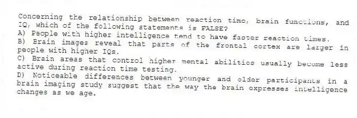 Concerning the relationship between reaction time, brain functions, and IQ, which of the following statements is FALSE?
A) People with higher intelligence tend to have faster reaction times.
B) Brain images reveal that parts of the frontal cortex are larger in people with higher IQs.
C) Brain areas that control higher mental abilities usually become less active during reaction time testing.
D) Noticeable differences between younger and older participants in a brain imaging study suggest that the way the brain expresses intelligence changes as we age.