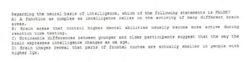 Regarding the neural basis of intelligence, which of the following statements is FALSE?
A) A function as complex as intelligence relies on the activity of many different brain areas.
B) Brain areas that control higher mental abilities usually become more active during reaction time testing.
C) Noticeable differences between younger and older participants suggest that the way the brain expresses intelligence changes as we age.
D) Brain images reveal that parts of frontal cortex are actually smaller in people with higher IQs.