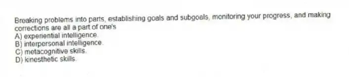 Breaking problems into parts, establishing goals and subgoals, monitoring your progress, and making corrections are all a part of one's
A) experiential intelligence.
B) interpersonal intelligence.
C) metacognitive skills.
D) kinesthetic skills.