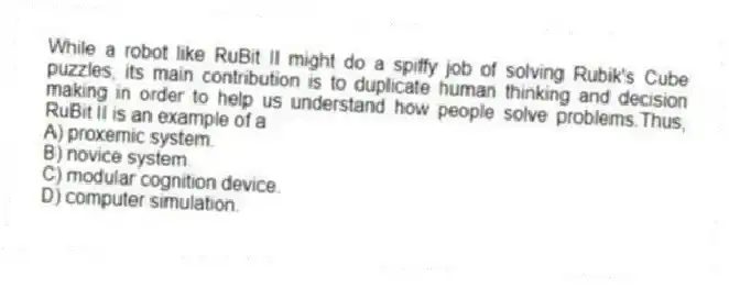 While a robot like RuBit II might do a spiffy job of solving Rubik's Cube puzzles, its main contribution is to duplicate human thinking and decision making in order to help us understand how people solve problems.Thus, RuBit II is an example of a
A) proxemic system.
B) novice system.
C) modular cognition device.
D) computer simulation.