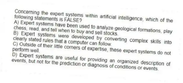 Concerning the expert systems within artificial intelligence, which of the following statements is FALSE?
A) Expert systems have been used to analyze geological formations, play chess, read, and tell when to buy and sell stocks.
B) Expert systems were developed by converting complex skills into clearly stated rules that a computer can follow.
C) Outside of their little corners of expertise, these expert systems do not perform well.
D) Expert systems are useful for providing an organized description of events, but not for the prediction or diagnosis of conditions or events.