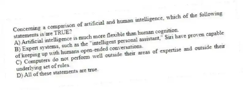 Concerning a comparison of artificial and human intelligence, which of the following statements is/are TRUE?
A) Artificial intelligence is much more flexible than human cognition.
B) Expert systems, such as the "intelligent personal assistant," Siri have proven capable of keeping up with humans open-ended conversations.
C) Computers do not perform well outside their areas of expertise and outside their underlying set of rules.
D) All of these statements are true.