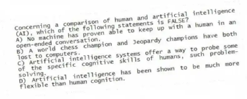 Concerning a comparison of human and artificial intelligence (AI), which of the following statements is FALSE?
A) No machine has proven able to keep up with a human in an open-ended conversation.
B) A world chess champion and Jeopardy champions have both lost to computers.
C) Artificial intelligence systems offer a way to probe some of the specific cognitive skills of humans, such problem-solving.
D) Artificial intelligence has been shown to be much more flexible than human cognition.
