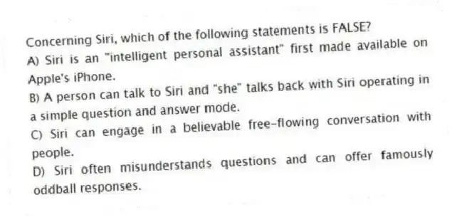 Concerning Siri, which of the following statements is FALSE?
A) Siri is an "intelligent personal assistant" first made available on Apple's iPhone.
B) A person can talk to Siri and "she" talks back with Siri operating in a simple question and answer mode.
C) Siri can engage in a believable free-flowing conversation with people.
D) Siri often misunderstands questions and can offer famously oddball responses.