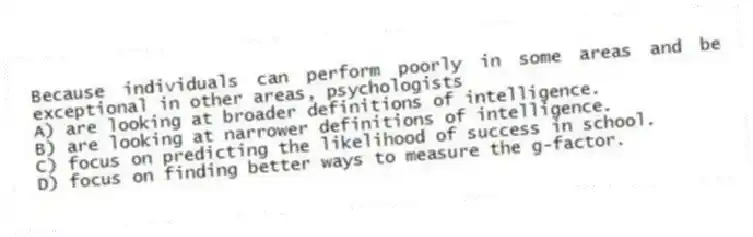 Because individuals can perform poorly in some areas and be exceptional in other areas, psychologists
A) are looking at broader definitions of intelligence.
B) are looking at narrower definitions of intelligence.
C) focus on predicting the likelihood of success in school.
D) focus on finding better ways to measure the g-factor.