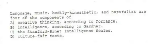 Language, music, bodily-kinesthetic, and naturalist are four of the components of
A) creative thinking, according to Torrance.
B) intelligence, according to Gardner.
C) the Stanford-Binet Intelligence Scales.
D) culture-fair tests.