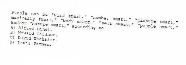 People can be "word smart," "number smart," "picture smart," musically smart," "body smart," "self smart," "people smart," and/or "nature smart," according to
A) Alfred Binet.
B) Howard Gardner.
C) David Wechsler.
D) Lewis Terman.