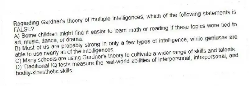 Regarding Gardner's theory of multiple intelligences, which of the following statements is FALSE?
A) Some children might find it easier to learn math or reading if these topics were tied to art, music, dance, or drama.
B) Most of us are probably strong in only a few types of intelligence, while geniuses are able to use nearly all of the intelligences.
C) Many schools are using Gardner's theory to cultivate a wider range of skills and talents.
D) Traditional IQ tests measure the real-world abilities of interpersonal, intrapersonal, and bodily-kinesthetic skills.