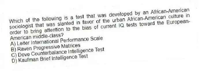 Which of the following is a test that was developed by an African-American sociologist that was slanted in favor of the urban African-American culture in order to bring attention to the bias of current IQ tests toward the European-American middle-class?
A) Leiter International Performance Scale
B) Raven Progressive Matrices
C) Dove Counterbalance Intelligence Test
D) Kaufman Brief Intelligence Test