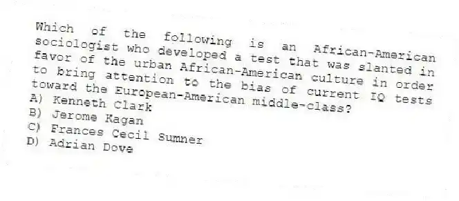 Which of the following is an African-American sociologist who developed a test that was slanted in favor of the urban African-American culture in order to bring attention to the bias of current IQ tests toward the European-American middle-class?
A) Kenneth Clark
B) Jerome Kagan
C) Frances Cecil Sumner
D) Adrian Dove