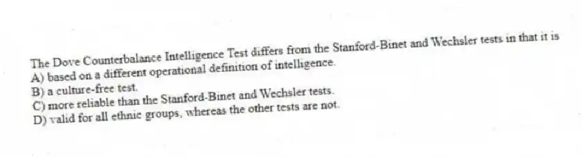 The Dove Counterbalance Intelligence Test differs from the Stanford-Binet and Wechsler tests in that it is
A) based on a different operational definition of intelligence.
B) a culture-free test.
C) more reliable than the Stanford-Binet and Wechsler tests.
D) valid for all ethnic groups, whereas the other tests are not.