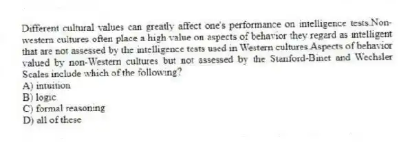 Different cultural values can greatly affect one's performance on intelligence tests.Non-western cultures often place a high value on aspects of behavior they regard as intelligent that are not assessed by the intelligence tests used in Western cultures.Aspects of behavior valued by non-Western cultures but not assessed by the Stanford-Binet and Wechsler Scales include which of the following?
A) intuition
B) logic
C) formal reasoning
D) all of these