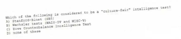 Which of the following is considered to be a "culture-fair" intelligence test?
A) Stanford-Binet (SB5)
B) Wechsler tests (WAIS-IV and WISC-V)
C) Dove Counterbalance Intelligence Test
D) none of these