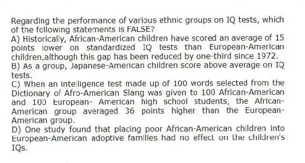 Regarding the performance of various ethnic groups on IQ tests, which of the following statements is FALSE?
A) Historically, African-American children have scored an average of 15 points lower on standardized IQ tests than European-American children,although this gap has been reduced by one-third since 1972.
B) As a group, Japanese-American children score above average on IQ tests.
C) When an intelligence test made up of 100 words selected from the Dictionary of Afro-American Slang was given to 100 African-American and 100 European- American high school students, the African-American group averaged 36 points higher than the European-American group.
D) One study found that placing poor African-American children into European-American adoptive families had no effect on the children's IQs.