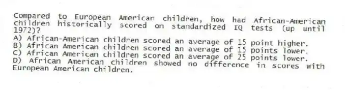Compared to European American children, how had African-American children historically scored on standardized IQ tests (up until 1972)?
A) African-American children scored an average of 15 point higher.
B) African American children scored an average of 15 points lower.
C) African American children scored an average of 25 points lower.
D) African American children showed no difference in scores with European American children.