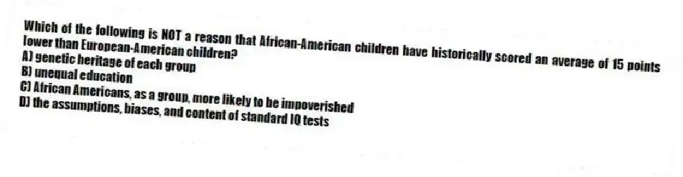 Which of the following is NOT a reason that African-American children have historically scored an average of 15 points lower than European-American children?
A) genetic heritage of each group
B) unequal education
C) African Americans, as a group, more likely to be impoverished
D) the assumptions, biases, and content of standard IQ tests