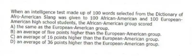 When an intelligence test made up of 100 words selected from the Dictionary of Afro-American Slang was given to 100 African-American and 100 European- American high school students, the African-American group scored​
A) ​the same as the European-American group.
B) ​an average of five points higher than the European-American group.
C) ​an average of 16 points higher than the European-American group.
D) ​an average of 36 points higher than the European-American group.
