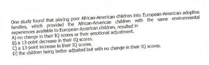 One study found that placing poor African-American children into European-American adoptive families, which provided the African-American children with the same environmental experiences available to European-American children, resulted in
A) no change in their IQ scores or their emotional adjustment.
B) a 13-point decrease in their IQ scores.
C) a 13-point increase in their IQ scores.
D) the children being better adjusted but with no change in their IQ scores.