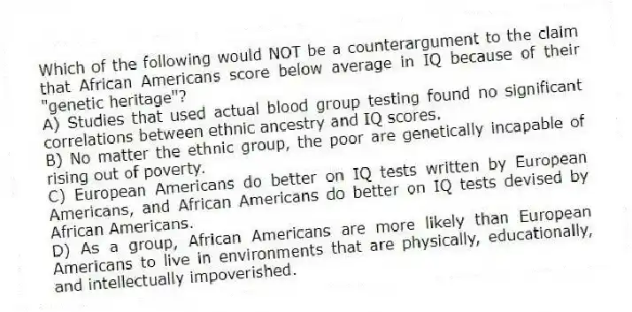 Which of the following would NOT be a counterargument to the claim that African Americans score below average in IQ because of their "genetic heritage"?
A) Studies that used actual blood group testing found no significant correlations between ethnic ancestry and IQ scores.
B) No matter the ethnic group, the poor are genetically incapable of rising out of poverty.
C) European Americans do better on IQ tests written by European Americans, and African Americans do better on IQ tests devised by African Americans.
D) As a group, African Americans are more likely than European Americans to live in environments that are physically, educationally, and intellectually impoverished.