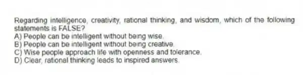 Regarding intelligence, creativity, rational thinking, and wisdom, which of the following statements is FALSE?
A) People can be intelligent without being wise.
B) People can be intelligent without being creative.
C) Wise people approach life with openness and tolerance.
D) Clear, rational thinking leads to inspired answers.