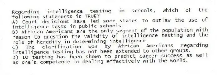 Regarding intelligence testing in schools, which of the following statements is TRUE?
A) Court decisions have led some states to outlaw the use of intelligence tests in public schools.
B) African Americans are the only segment of the population with reason to question the validity of intelligence testing and the role of heredity in determining intelligence.
C) The clarification won by African Americans regarding intelligence testing has not been extended to other groups.
D) IQ testing has been shown to predict career success as well as one's competence in dealing effectively with the world.