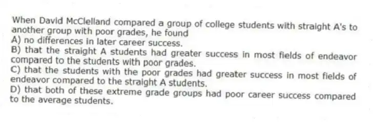 When David McClelland compared a group of college students with straight A's to another group with poor grades, he found
A) no differences in later career success.
B) that the straight A students had greater success in most fields of endeavor compared to the students with poor grades.
C) that the students with the poor grades had greater success in most fields of endeavor compared to the straight A students.
D) that both of these extreme grade groups had poor career success compared to the average students.