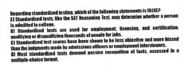 Regarding standardized testing, which of the following statements is FALSE?​
A) Standardized tests, like the SAT Reasoning Test, may determine whether a person is admitted to college.
B) ​Standardized tests are used for employment, licensing, and certification, qualifying or disqualifying thousands of people for jobs.
C) ​Standardized test scores have been shown to be less objective and more biased than the judgments made by admissions officers or employment interviewers.
D) ​Most standardized tests demand passive recognition of facts, assessed in a multiple-choice format.