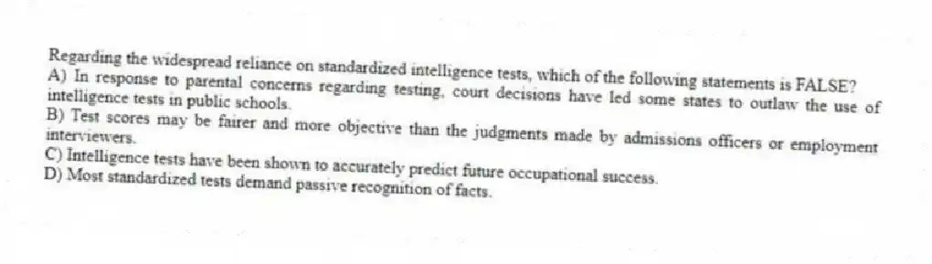 Regarding the widespread reliance on standardized intelligence tests, which of the following statements is FALSE?
A) In response to parental concerns regarding testing, court decisions have led some states to outlaw the use of intelligence tests in public schools.
B) Test scores may be fairer and more objective than the judgments made by admissions officers or employment interviewers.
C) Intelligence tests have been shown to accurately predict future occupational success.
D) Most standardized tests demand passive recognition of facts.