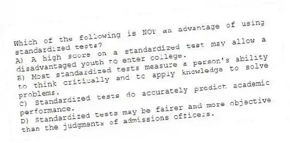Which of the following is NOT an advantage of using standardized tests?​
A) ​A high score on a standardized test may allow a disadvantaged youth to enter college.
B) ​Most standardized tests measure a person's ability to think critically and to apply knowledge to solve problems.
C) ​Standardized tests do accurately predict academic performance.
D) ​Standardized tests may be fairer and more objective than the judgments of admissions officers.