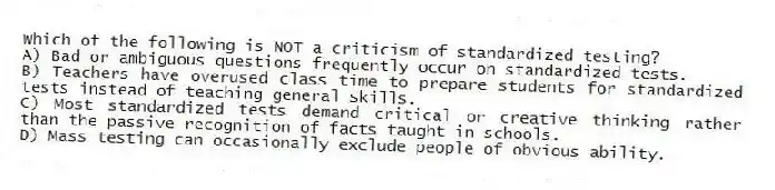 Which of the following is NOT a criticism of standardized testing?​
A) ​Bad or ambiguous questions frequently occur on standardized tests.
B) ​Teachers have overused class time to prepare students for standardized tests instead of teaching general skills.
C) ​Most standardized tests demand critical or creative thinking rather than the passive recognition of facts taught in schools.
D) ​Mass testing can occasionally exclude people of obvious ability.