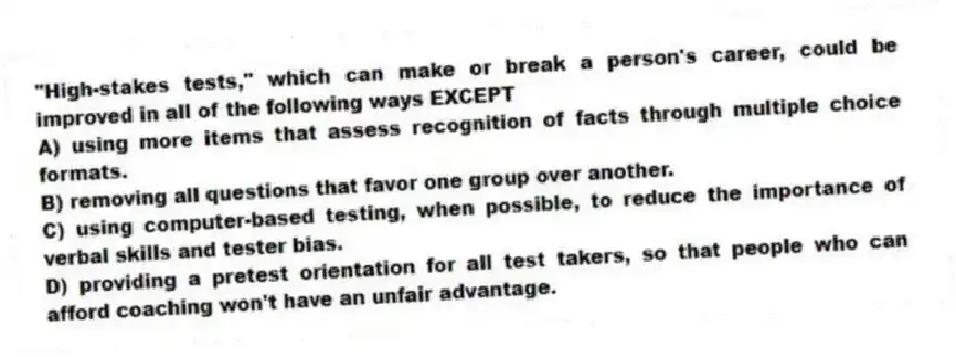 "High-stakes tests," which can make or break a person's career, could be improved in all of the following ways EXCEPT
A) using more items that assess recognition of facts through multiple choice formats.
B) removing all questions that favor one group over another.
C) using computer-based testing, when possible, to reduce the importance of verbal skills and tester bias.
D) providing a pretest orientation for all test takers, so that people who can afford coaching won't have an unfair advantage.