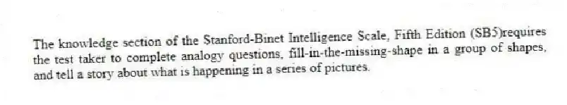 The knowledge section of the Stanford-Binet Intelligence Scale, Fifth Edition (SB5)requires the test taker to complete analogy questions, fill-in-the-missing-shape in a group of shapes, and tell a story about what is happening in a series of pictures.