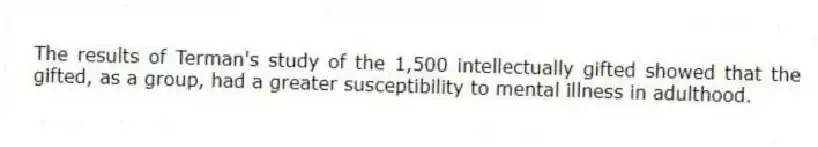 The results of Terman's study of the 1,500 intellectually gifted showed that the gifted, as a group, had a greater susceptibility to mental illness in adulthood.