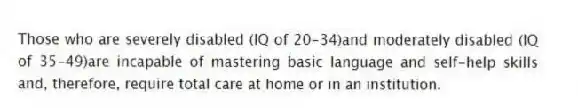 Those who are severely disabled (IQ of 20-34)and moderately disabled (IQ of 35-49)are incapable of mastering basic language and self-help skills and, therefore, require total care at home or in an institution.