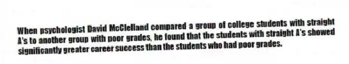 When psychologist David McClelland compared a group of college students with straight A's to another group with poor grades, he found that the students with straight A's showed significantly greater career success than the students who had poor grades.