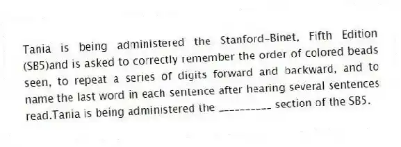 Tania is being administered the Stanford-Binet, Fifth Edition (SB5)and is asked to correctly remember the order of colored beads seen, to repeat a series of digits forward and backward, and to name the last word in each sentence after hearing several sentences read.Tania is being administered the __________ section of the SB5.