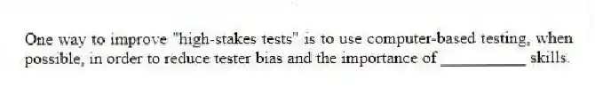 One way to improve "high-stakes tests" is to use computer-based testing, when possible, in order to reduce tester bias and the importance of __________ skills.