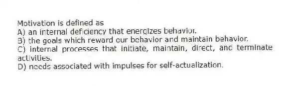 Motivation is defined as
A) an internal deficiency that energizes behavior.
B) the goals which reward our behavior and maintain behavior.
C) internal processes that initiate, maintain, direct, and terminate activities.
D) needs associated with impulses for self-actualization.