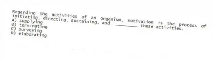 Regarding the activities of an organism, motivation is the process of initiating, directing, sustaining, and __________ these activities.
A) supplying
B) terminating
C) surveying
D) elaborating
