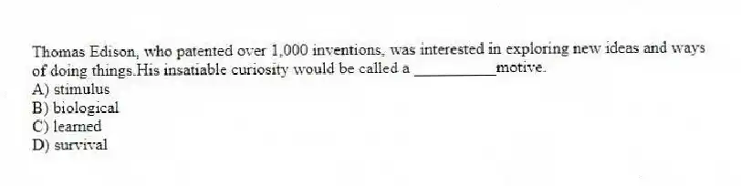 Thomas Edison, who patented over 1,000 inventions, was interested in exploring new ideas and ways of doing things.His insatiable curiosity would be called a __________motive.
A) stimulus
B) biological
C) learned
D) survival
