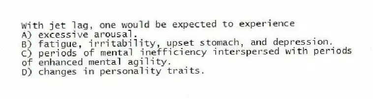 With jet lag, one would be expected to experience
A) excessive arousal.
B) fatigue, irritability, upset stomach, and depression.
C) periods of mental inefficiency interspersed with periods of enhanced mental agility.
D) changes in personality traits.