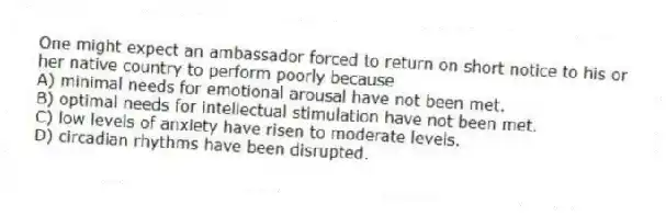 One might expect an ambassador forced to return on short notice to his or her native country to perform poorly because
A) minimal needs for emotional arousal have not been met.
B) optimal needs for intellectual stimulation have not been met.
C) low levels of anxiety have risen to moderate levels.
D) circadian rhythms have been disrupted.